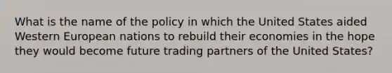 What is the name of the policy in which the United States aided Western European nations to rebuild their economies in the hope they would become future trading partners of the United States?