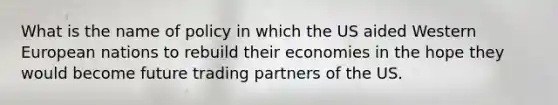 What is the name of policy in which the US aided Western European nations to rebuild their economies in the hope they would become future trading partners of the US.