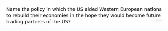 Name the policy in which the US aided Western European nations to rebuild their economies in the hope they would become future trading partners of the US?