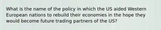 What is the name of the policy in which the US aided Western European nations to rebuild their economies in the hope they would become future trading partners of the US?