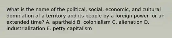 What is the name of the political, social, economic, and cultural domination of a territory and its people by a foreign power for an extended time? A. apartheid B. colonialism C. alienation D. industrialization E. petty capitalism