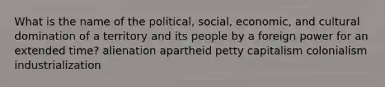 What is the name of the political, social, economic, and cultural domination of a territory and its people by a foreign power for an extended time? alienation apartheid petty capitalism colonialism industrialization