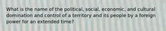 What is the name of the political, social, economic, and cultural domination and control of a territory and its people by a foreign power for an extended time?