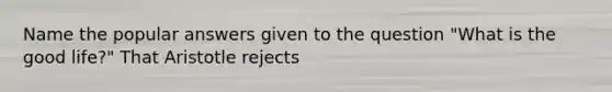 Name the popular answers given to the question "What is the good life?" That Aristotle rejects