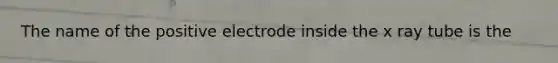 The name of the positive electrode inside the x ray tube is the