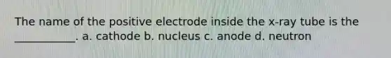 The name of the positive electrode inside the x-ray tube is the ___________. a. cathode b. nucleus c. anode d. neutron