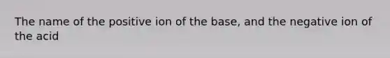 The name of the positive ion of the base, and the negative ion of the acid