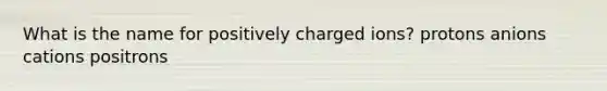 What is the name for positively charged ions? protons anions cations positrons