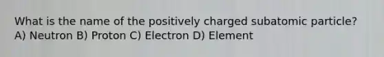 What is the name of the positively charged subatomic particle? A) Neutron B) Proton C) Electron D) Element