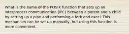 What is the name of the POSIX function that sets up an interprocess communication (IPC) between a parent and a child by setting up a pipe and performing a fork and exec? This mechanism can be set up manually, but using this function is more convenient.