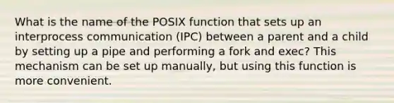 What is the name of the POSIX function that sets up an interprocess communication (IPC) between a parent and a child by setting up a pipe and performing a fork and exec? This mechanism can be set up manually, but using this function is more convenient.