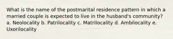 What is the name of the postmarital residence pattern in which a married couple is expected to live in the husband's community? a. Neolocality b. Patrilocality c. Matrilocality d. Ambilocality e. Uxorilocality