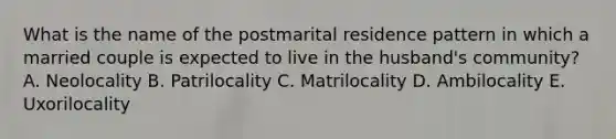 What is the name of the postmarital residence pattern in which a married couple is expected to live in the husband's community? A. Neolocality B. Patrilocality C. Matrilocality D. Ambilocality E. Uxorilocality