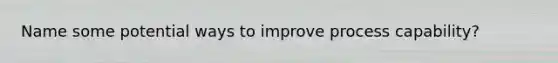 Name some potential ways to improve process capability?