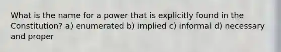 What is the name for a power that is explicitly found in the Constitution? a) enumerated b) implied c) informal d) necessary and proper