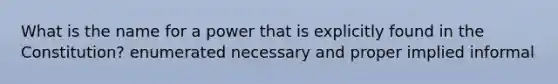 What is the name for a power that is explicitly found in the Constitution? enumerated necessary and proper implied informal