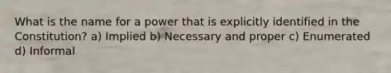 What is the name for a power that is explicitly identified in the Constitution? a) Implied b) Necessary and proper c) Enumerated d) Informal