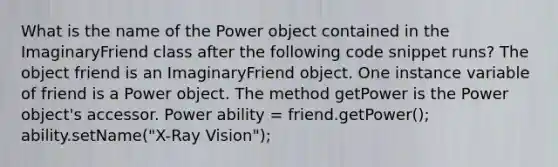 What is the name of the Power object contained in the ImaginaryFriend class after the following code snippet runs? The object friend is an ImaginaryFriend object. One instance variable of friend is a Power object. The method getPower is the Power object's accessor. Power ability = friend.getPower(); ability.setName("X-Ray Vision");