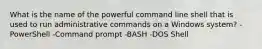 What is the name of the powerful command line shell that is used to run administrative commands on a Windows system? -PowerShell -Command prompt -BASH -DOS Shell