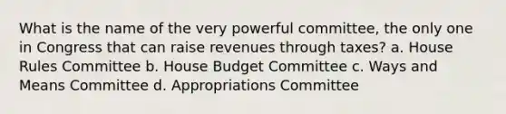 What is the name of the very powerful committee, the only one in Congress that can raise revenues through taxes? a. House Rules Committee b. House Budget Committee c. Ways and Means Committee d. Appropriations Committee