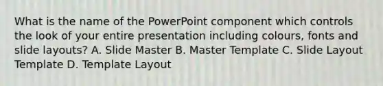 What is the name of the PowerPoint component which controls the look of your entire presentation including colours, fonts and slide layouts? A. Slide Master B. Master Template C. Slide Layout Template D. Template Layout