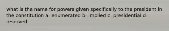 what is the name for powers given specifically to the president in the constitution a- enumerated b- implied c- presidential d- reserved