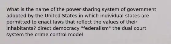 What is the name of the power-sharing system of government adopted by the United States in which individual states are permitted to enact laws that reflect the values of their inhabitants? direct democracy "federalism" the dual court system the crime control model