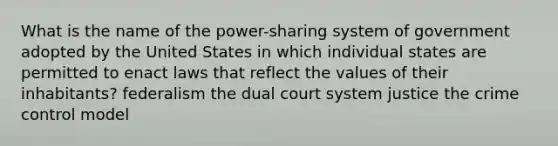 What is the name of the power-sharing system of government adopted by the United States in which individual states are permitted to enact laws that reflect the values of their inhabitants? federalism the dual court system justice the crime control model