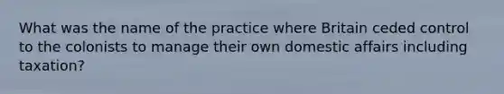 What was the name of the practice where Britain ceded control to the colonists to manage their own domestic affairs including taxation?