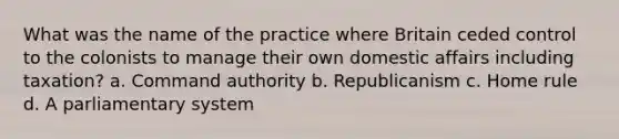 What was the name of the practice where Britain ceded control to the colonists to manage their own domestic affairs including taxation? a. Command authority b. Republicanism c. Home rule d. A parliamentary system