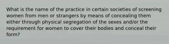 What is the name of the practice in certain societies of screening women from men or strangers by means of concealing them either through physical segregation of the sexes and/or the requirement for women to cover their bodies and conceal their form?