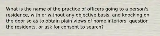 What is the name of the practice of officers going to a person's residence, with or without any objective basis, and knocking on the door so as to obtain plain views of home interiors, question the residents, or ask for consent to search?