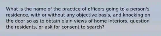 What is the name of the practice of officers going to a person's residence, with or without any objective basis, and knocking on the door so as to obtain plain views of home interiors, question the residents, or ask for consent to search?​