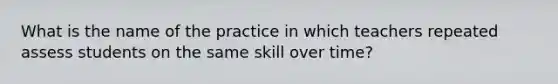 What is the name of the practice in which teachers repeated assess students on the same skill over time?