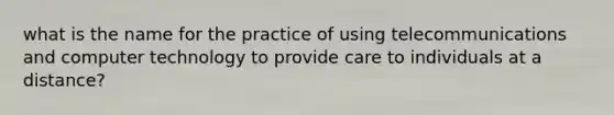 what is the name for the practice of using telecommunications and computer technology to provide care to individuals at a distance?