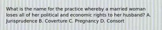 What is the name for the practice whereby a married woman loses all of her political and economic rights to her husband? A. Jurisprudence B. Coverture C. Pregnancy D. Consort