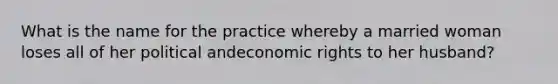 What is the name for the practice whereby a married woman loses all of her political andeconomic rights to her husband?