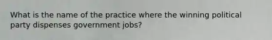 What is the name of the practice where the winning political party dispenses government jobs?