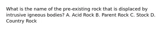 What is the name of the pre-existing rock that is displaced by intrusive igneous bodies? A. Acid Rock B. Parent Rock C. Stock D. Country Rock