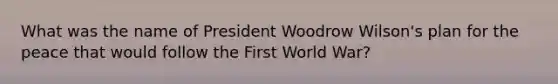 What was the name of President Woodrow Wilson's plan for the peace that would follow the First World War?