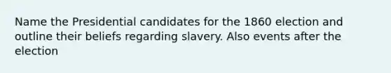 Name the Presidential candidates for the 1860 election and outline their beliefs regarding slavery. Also events after the election