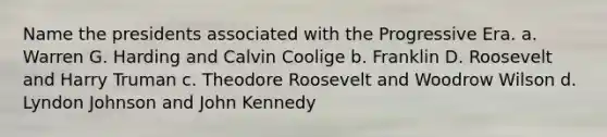 Name the presidents associated with the Progressive Era. a. Warren G. Harding and Calvin Coolige b. Franklin D. Roosevelt and Harry Truman c. Theodore Roosevelt and Woodrow Wilson d. Lyndon Johnson and John Kennedy