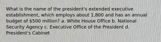 What is the name of the president's extended executive establishment, which employs about 1,800 and has an annual budget of 500 million? a. White House Office b. National Security Agency c. Executive Office of the President d. President's Cabinet