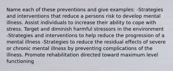 Name each of these preventions and give examples: -Strategies and interventions that reduce a persons risk to develop mental illness. Assist individuals to increase their ability to cope with stress. Target and diminish harmful stressors in the environment -Strategies and interventions to help reduce the progression of a mental illness -Strategies to reduce the residual effects of severe or chronic mental illness by preventing complications of the illness. Promote rehabilitation directed toward maximum level functioning