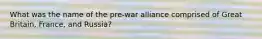 What was the name of the pre-war alliance comprised of Great Britain, France, and Russia?