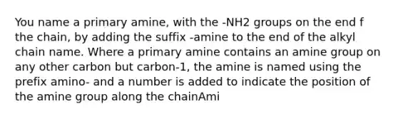 You name a primary amine, with the -NH2 groups on the end f the chain, by adding the suffix -amine to the end of the alkyl chain name. Where a primary amine contains an amine group on any other carbon but carbon-1, the amine is named using the prefix​ amino- and a number is added to indicate the position of the amine group along the chainAmi