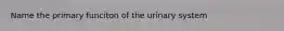 Name the primary funciton of the urinary system