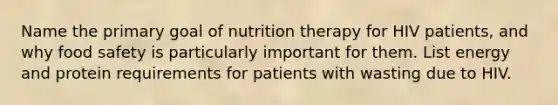 Name the primary goal of nutrition therapy for HIV patients, and why food safety is particularly important for them. List energy and protein requirements for patients with wasting due to HIV.