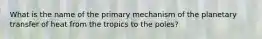 What is the name of the primary mechanism of the planetary transfer of heat from the tropics to the poles?