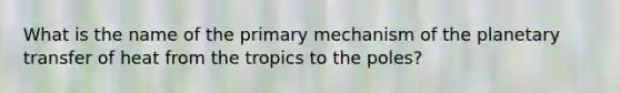 What is the name of the primary mechanism of the planetary transfer of heat from the tropics to the poles?